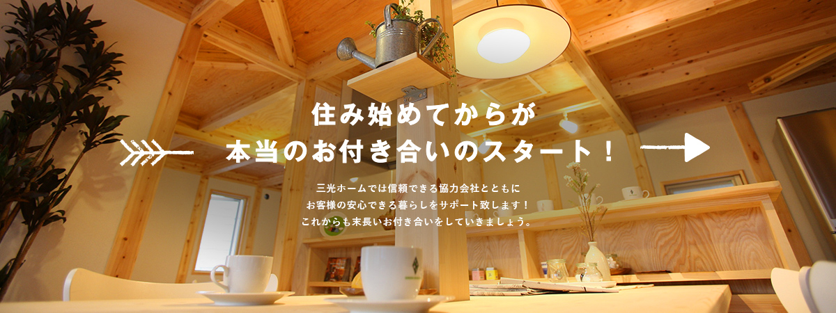 住み始めてからが 本当のお付き合いのスタート！ 三光ホームでは信頼できる協力会社とともにお客様の安心できる暮らしをサポート致します！これからも末長いお付き合いをしていきましょう。