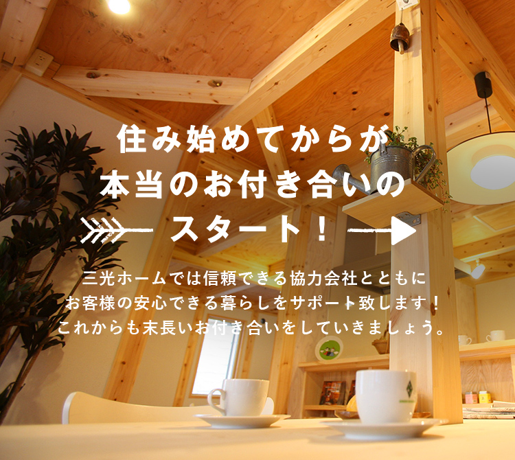 住み始めてからが 本当のお付き合いのスタート！ 三光ホームでは信頼できる協力会社とともにお客様の安心できる暮らしをサポート致します！これからも末長いお付き合いをしていきましょう。