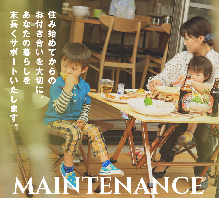 MAINTENANCE 住み始めてからの お付き合いを大切に。あなたの暮らしを 末長くサポートいたします。