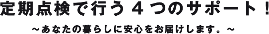 定期点検で行う4つのサポート！～あなたの暮らしに安心をお届けします。～ 