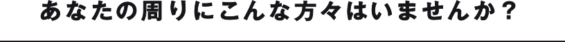 あなたの周りにこんな方々はいませんか？