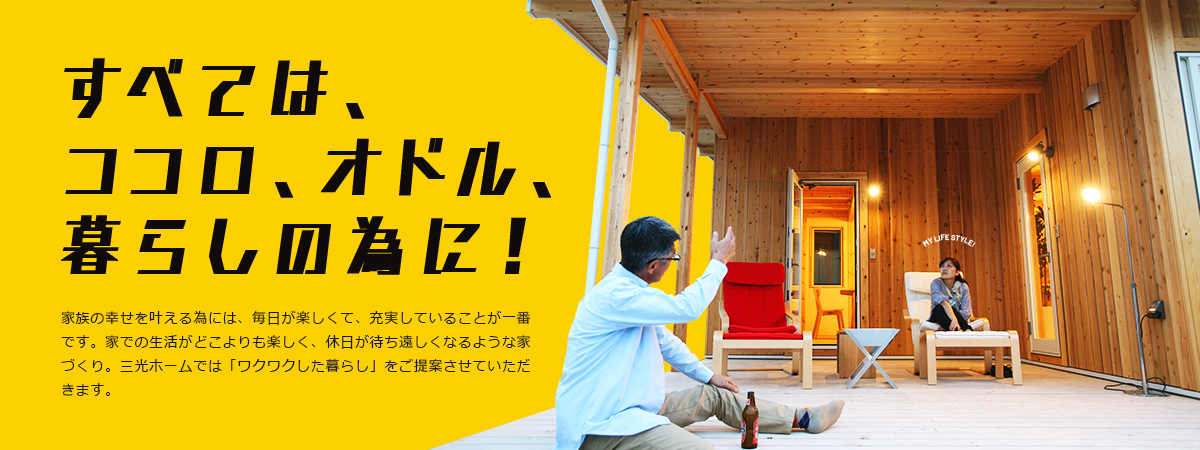 すべては、ココロ、オドル、暮らしの為に！ 家族の幸せを叶える為には、毎日が楽しくて、充実していることが一番です。家での生活がどこよりも楽しく、休日が待ち遠しくなるような家づくり。三光ホームでは「ワクワクした暮らし」をご提案させていただきます。