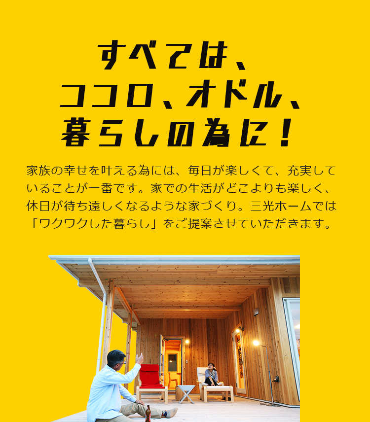 すべては、ココロ、オドル、暮らしの為に！ 家族の幸せを叶える為には、毎日が楽しくて、充実していることが一番です。家での生活がどこよりも楽しく、休日が待ち遠しくなるような家づくり。三光ホームでは「ワクワクした暮らし」をご提案させていただきます。