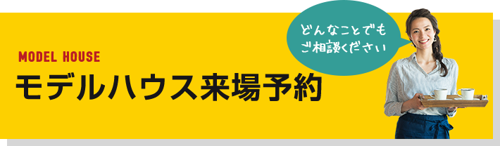 MODEL HOUSE モデルハウス 来場予約 どんなことでもご相談ください