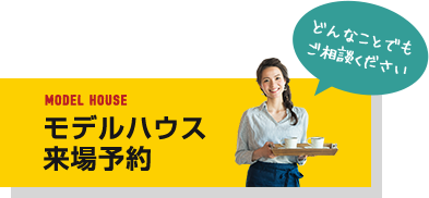 MODEL HOUSE モデルハウス 来場予約 どんなことでもご相談ください