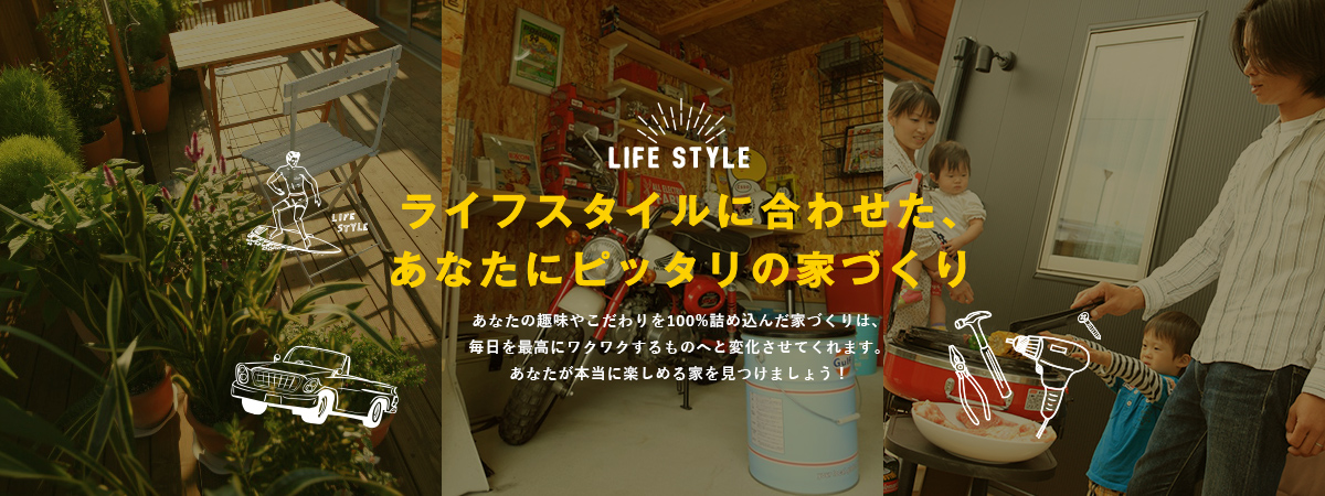 ライフスタイルに合わせた、あなたにピッタリの家づくり あなたの趣味やこだわりを100%詰め込んだ家づくりは、毎日を最高にワクワクするものへと変化させてくれます。あなたが本当に楽しめる家を見つけましょう！