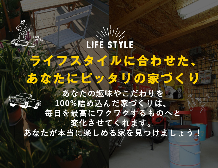 ライフスタイルに合わせた、あなたにピッタリの家づくり あなたの趣味やこだわりを100%詰め込んだ家づくりは、毎日を最高にワクワクするものへと変化させてくれます。あなたが本当に楽しめる家を見つけましょう！