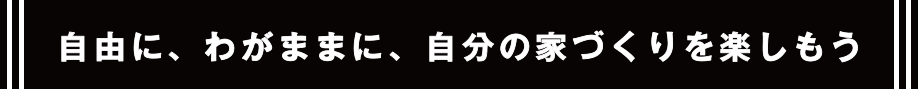 自由に、わがままに、自分の家づくりを楽しもう